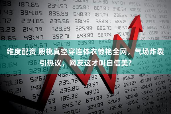 维度配资 殷桃真空穿连体衣惊艳全网，气场炸裂引热议，网友这才叫自信美?