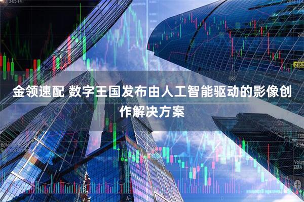 金领速配 数字王国发布由人工智能驱动的影像创作解决方案
