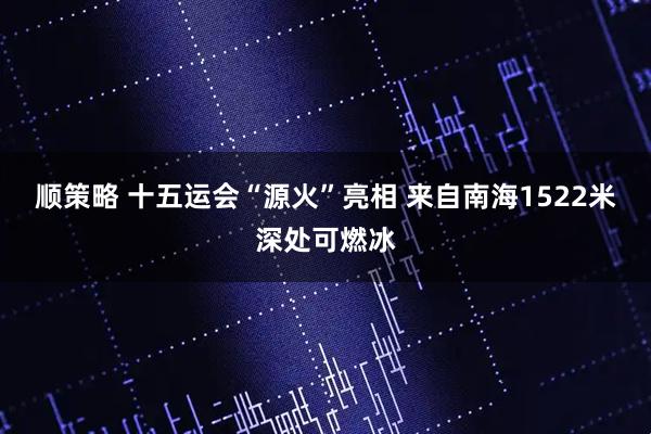 顺策略 十五运会“源火”亮相 来自南海1522米深处可燃冰