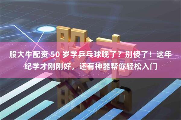 股大牛配资 50 岁学乒乓球晚了？别傻了！这年纪学才刚刚好，还有神器帮你轻松入门