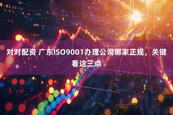 对对配资 广东ISO9001办理公司哪家正规，关键看这三点