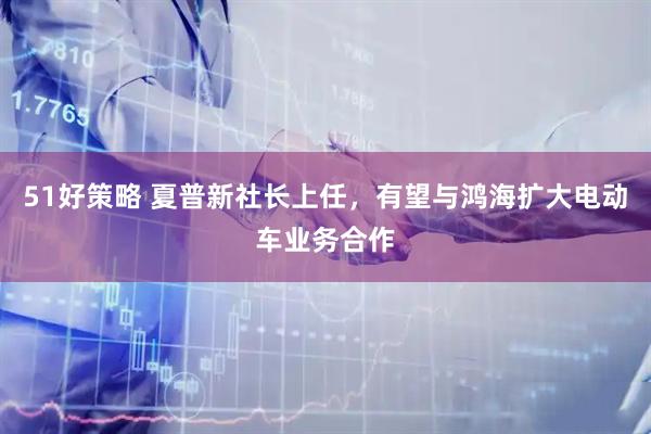 51好策略 夏普新社长上任，有望与鸿海扩大电动车业务合作